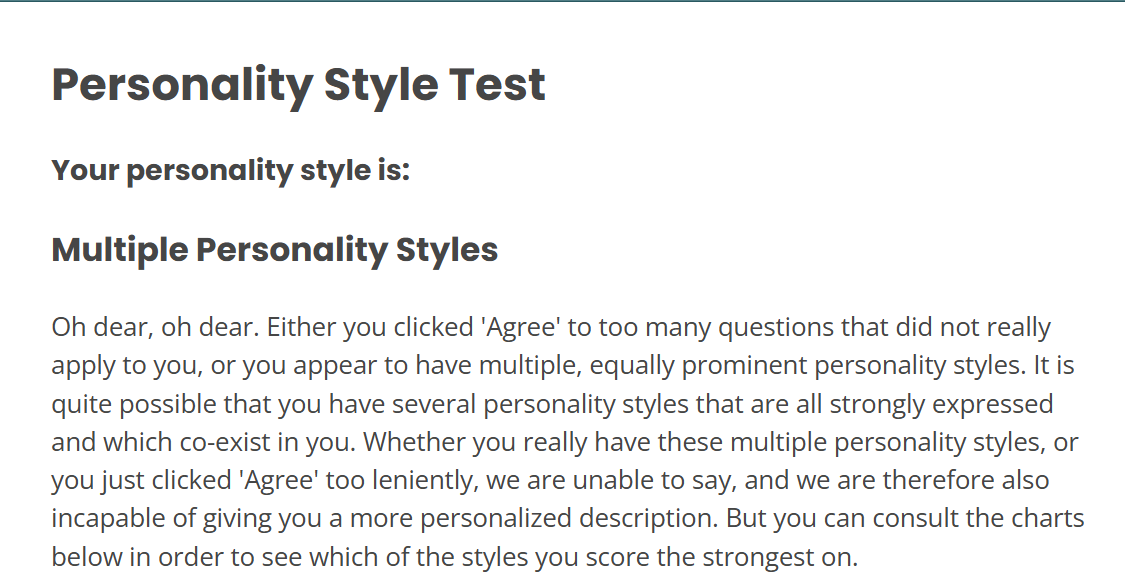 Personality Style Test, Your Personality Style is: Multiple Personality Styles. Oh dear, oh dear. Either you clicked 'Agree' to too many questions that did not really apply to you, or you appear to have multiple, equally prominent personality styles. It is quite possible that you have several personality styles that are all strongly expressed and which co-exist in you. Whether you really have these multiple personality styles, or you just clicked 'Agree' too leniently, we are unable to say, and we are therefore also incapable of giving you a more personalized description. But you can consult the charts below in order to see which of the styles you score the strongest on.