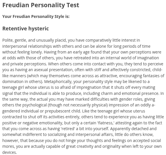 Freudian Personality Test, Your Freudian Personality Style is: Retentive hysteric. Polite, gentle, and unusually placid, you have comparatively little interest in interpersonal relationships with others and can be alone for long periods of time without feeling lonely. Having from an early age found that your own perceptions were at odds with those of others, you have retreated into an internal world of imagination and private perceptions. When others come into contact with you, they tend to perceive you as having an asexual presentation, often with stiff and affectively constricted, child-like manners (which may themselves come across as attractive, encouraging fantasies of domination in others). Metaphorically, your personality style may be likened to a teenage girl whose uterus is so afraid of impregnation that it shuts off every mating signal that the individual is able to produce, including charm and emotional presence. In the same way, the actual you may have marked difficulties with gender roles, giving others the psychological (though not necessarily physical) impression of an oddly a-gendered individual or prepubescent child. Like the teenage girl whose uterus contracted to shut off its activities entirely, others tend to experience you as having little positive or negative emotionality, but only a certain 'flatness,' attesting again to the fact that you come across as having 'retired' a bit into yourself. Apparently detached and somewhat indifferent to socializing and interpersonal affairs, little do others know, however, that because you do not hinge your thoughts and feelings on accepted social mores, you are actually capable of great creativity and originality when left to your own devices.